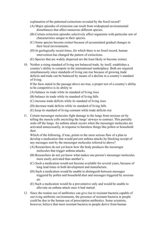 explanation of the patterned extinctions revealed by the fossil record?
     (A) Major episodes of extinction can result from widespread environmental
          disturbances that affect numerous different species.
     (B) Certain extinction episodes selectively affect organisms with particular sets of
          characteristics unique to their species.
     (C) Some species become extinct because of accumulated gradual changes in
          their local environments.
     (D) In geologically recent times, for which there is no fossil record, human
          intervention has changed the pattern of extinctions.
     (E) Species that are widely dispersed are the least likely to become extinct.
10. Neither a rising standard of living nor balanced trade, by itself, establishes a
    country’s ability to compete in the international marketplace. Both are required
    simultaneously since standards of living can rise because of growing trade
    deficits and trade can be balanced by means of a decline in a country’s standard
    of living.
    If the facts stated in the passage above are true, a proper test of a country’s ability
    to be competitive is its ability to
    (A) balance its trade while its standard of living rises
    (B) balance its trade while its standard of living falls
    (C) increase trade deficits while its standard of living rises
    (D) decrease trade deficits while its standard of living falls
    (E) keep its standard of living constant while trade deficits rise
11. Certain messenger molecules fight damage to the lungs from noxious air by
    telling the muscle cells encircling the lungs’ airways to contract. This partially
    seals off the lungs. An asthma attack occurs when the messenger molecules are
    activated unnecessarily, in response to harmless things like pollen or household
    dust.
    Which of the following, if true, points to the most serious flaw of a plan to
    develop a medication that would prevent asthma attacks by blocking receipt of
    any messages sent by the messenger molecules referred to above?
    (A) Researchers do not yet know how the body produces the messenger
          molecules that trigger asthma attacks.
    (B) Researchers do not yet know what makes one person’s messenger molecules
          more easily activated than another’s.
    (C) Such a medication would not become available for several years, because of
          long lead times in both development and manufacture.
    (D) Such a medication would be unable to distinguish between messages
          triggered by pollen and household dust and messages triggered by noxious
          air.
    (E) Such a medication would be a preventative only and would be unable to
          alleviate an asthma attack once it had started.
12. Since the routine use of antibiotics can give rise to resistant bacteria capable of
    surviving antibiotic environments, the presence of resistant bacteria in people
    could be due to the human use of prescription antibiotics. Some scientists,
    however, believe that most resistant bacteria in people derive from human
 