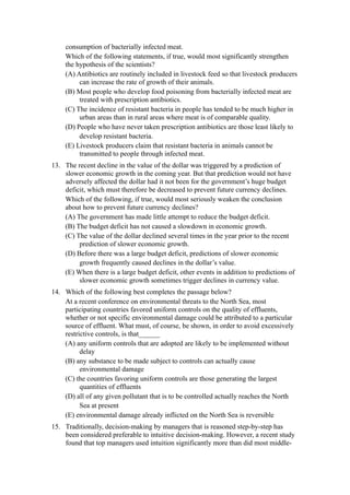 consumption of bacterially infected meat.
     Which of the following statements, if true, would most significantly strengthen
     the hypothesis of the scientists?
     (A) Antibiotics are routinely included in livestock feed so that livestock producers
          can increase the rate of growth of their animals.
     (B) Most people who develop food poisoning from bacterially infected meat are
          treated with prescription antibiotics.
     (C) The incidence of resistant bacteria in people has tended to be much higher in
          urban areas than in rural areas where meat is of comparable quality.
     (D) People who have never taken prescription antibiotics are those least likely to
          develop resistant bacteria.
     (E) Livestock producers claim that resistant bacteria in animals cannot be
          transmitted to people through infected meat.
13. The recent decline in the value of the dollar was triggered by a prediction of
    slower economic growth in the coming year. But that prediction would not have
    adversely affected the dollar had it not been for the government’s huge budget
    deficit, which must therefore be decreased to prevent future currency declines.
    Which of the following, if true, would most seriously weaken the conclusion
    about how to prevent future currency declines?
    (A) The government has made little attempt to reduce the budget deficit.
    (B) The budget deficit has not caused a slowdown in economic growth.
    (C) The value of the dollar declined several times in the year prior to the recent
         prediction of slower economic growth.
    (D) Before there was a large budget deficit, predictions of slower economic
         growth frequently caused declines in the dollar’s value.
    (E) When there is a large budget deficit, other events in addition to predictions of
         slower economic growth sometimes trigger declines in currency value.
14. Which of the following best completes the passage below?
    At a recent conference on environmental threats to the North Sea, most
    participating countries favored uniform controls on the quality of effluents,
    whether or not specific environmental damage could be attributed to a particular
    source of effluent. What must, of course, be shown, in order to avoid excessively
    restrictive controls, is that______
    (A) any uniform controls that are adopted are likely to be implemented without
          delay
    (B) any substance to be made subject to controls can actually cause
          environmental damage
    (C) the countries favoring uniform controls are those generating the largest
          quantities of effluents
    (D) all of any given pollutant that is to be controlled actually reaches the North
          Sea at present
    (E) environmental damage already inflicted on the North Sea is reversible
15. Traditionally, decision-making by managers that is reasoned step-by-step has
    been considered preferable to intuitive decision-making. However, a recent study
    found that top managers used intuition significantly more than did most middle-
 