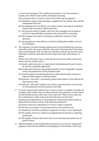 or lower-level managers. This confirms the alternative view that intuition is
     actually more effective than careful, methodical reasoning.
     The conclusion above is based on which of the following assumptions?
     (A) Methodical, step-by-step reasoning is inappropriate for making many real-life
          management decisions.
     (B) Top managers have the ability to use either intuitive reasoning or methodical,
          step-by-step reasoning in making decisions.
     (C) The decisions made by middle- and lower-level managers can be made as
          easily by using methodical reasoning as by using intuitive reasoning.
     (D) Top managers use intuitive reasoning in making the majority of their
          decisions.
     (E) Top managers are more effective at decision-making than middle- or lower-
          level managers.
16. The imposition of quotas limiting imported steel will not help the big American
    steel mills. In fact, the quotas will help “mini-mills” flourish in the United States.
    Those small domestic mills will take more business from the big American steel
    mills than would have been taken by the foreign steel mills in the absence of
    quotas.
    Which of the following, if true, would cast the most serious doubt on the claim
    made in the last sentence above?
    (A) Quality rather than price is a major factor in determining the type of steel to
          be used for a particular application.
    (B) Foreign steel mills have long produced grades of steel comparable in quality
          to the steel produced by the big American mills.
    (C) American quotas on imported goods have often induced other countries to
          impose similar quotas on American goods.
    (D) Domestic “mini-mills” consistently produce better grades of steel than do the
          big American mills.
    (E) Domestic “mini-mills” produce low-volume, specialized types of steels that
          are not produced by the big American steel mills.
17. Correctly measuring the productivity of service workers is complex. Consider, for
    example, postal workers: they are often said to be more productive if more letters
    are delivered per postal worker. But is this really true? What if more letters are
    lost or delayed per worker at the same time that more are delivered?
    The objection implied above to the productivity measure described is based on
    doubts about the truth of which of the following statements?
    (A) Postal workers are representative of service workers in general.
    (B) The delivery of letters is the primary activity of the postal service.
    (C) Productivity should be ascribed to categories of workers, not to individuals.
    (D) The quality of services rendered can appropriately be ignored in computing
          productivity.
    (E) The number of letters delivered is relevant to measuring the productivity of
          postal workers.
18. Male bowerbirds construct elaborately decorated nests, or bowers. Basing their
    judgment on the fact that different local populations of bowerbirds of the same
 