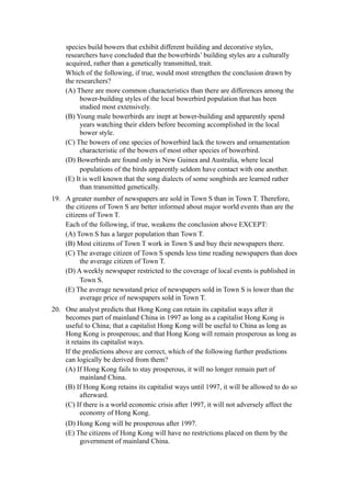 species build bowers that exhibit different building and decorative styles,
    researchers have concluded that the bowerbirds’ building styles are a culturally
    acquired, rather than a genetically transmitted, trait.
    Which of the following, if true, would most strengthen the conclusion drawn by
    the researchers?
    (A) There are more common characteristics than there are differences among the
         bower-building styles of the local bowerbird population that has been
         studied most extensively.
    (B) Young male bowerbirds are inept at bower-building and apparently spend
         years watching their elders before becoming accomplished in the local
         bower style.
    (C) The bowers of one species of bowerbird lack the towers and ornamentation
         characteristic of the bowers of most other species of bowerbird.
    (D) Bowerbirds are found only in New Guinea and Australia, where local
         populations of the birds apparently seldom have contact with one another.
    (E) It is well known that the song dialects of some songbirds are learned rather
         than transmitted genetically.
19. A greater number of newspapers are sold in Town S than in Town T. Therefore,
    the citizens of Town S are better informed about major world events than are the
    citizens of Town T.
    Each of the following, if true, weakens the conclusion above EXCEPT:
    (A) Town S has a larger population than Town T.
    (B) Most citizens of Town T work in Town S and buy their newspapers there.
    (C) The average citizen of Town S spends less time reading newspapers than does
          the average citizen of Town T.
    (D) A weekly newspaper restricted to the coverage of local events is published in
          Town S.
    (E) The average newsstand price of newspapers sold in Town S is lower than the
          average price of newspapers sold in Town T.
20. One analyst predicts that Hong Kong can retain its capitalist ways after it
    becomes part of mainland China in 1997 as long as a capitalist Hong Kong is
    useful to China; that a capitalist Hong Kong will be useful to China as long as
    Hong Kong is prosperous; and that Hong Kong will remain prosperous as long as
    it retains its capitalist ways.
    If the predictions above are correct, which of the following further predictions
    can logically be derived from them?
    (A) If Hong Kong fails to stay prosperous, it will no longer remain part of
          mainland China.
    (B) If Hong Kong retains its capitalist ways until 1997, it will be allowed to do so
          afterward.
    (C) If there is a world economic crisis after 1997, it will not adversely affect the
          economy of Hong Kong.
    (D) Hong Kong will be prosperous after 1997.
    (E) The citizens of Hong Kong will have no restrictions placed on them by the
         government of mainland China.
 