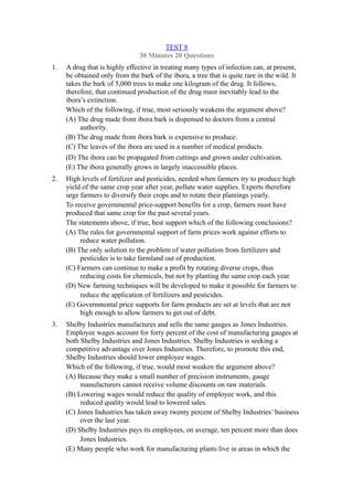 TEST 8
                                30 Minutes 20 Questions
1.   A drug that is highly effective in treating many types of infection can, at present,
     be obtained only from the bark of the ibora, a tree that is quite rare in the wild. It
     takes the bark of 5,000 trees to make one kilogram of the drug. It follows,
     therefore, that continued production of the drug must inevitably lead to the
     ibora’s extinction.
     Which of the following, if true, most seriously weakens the argument above?
     (A) The drug made from ibora bark is dispensed to doctors from a central
          authority.
     (B) The drug made from ibora bark is expensive to produce.
     (C) The leaves of the ibora are used in a number of medical products.
     (D) The ibora can be propagated from cuttings and grown under cultivation.
     (E) The ibora generally grows in largely inaccessible places.
2.   High levels of fertilizer and pesticides, needed when farmers try to produce high
     yield of the same crop year after year, pollute water supplies. Experts therefore
     urge farmers to diversify their crops and to rotate their plantings yearly.
     To receive governmental price-support benefits for a crop, farmers must have
     produced that same crop for the past several years.
     The statements above, if true, best support which of the following conclusions?
     (A) The rules for governmental support of farm prices work against efforts to
          reduce water pollution.
     (B) The only solution to the problem of water pollution from fertilizers and
          pesticides is to take farmland out of production.
     (C) Farmers can continue to make a profit by rotating diverse crops, thus
          reducing costs for chemicals, but not by planting the same crop each year.
     (D) New farming techniques will be developed to make it possible for farmers to
          reduce the application of fertilizers and pesticides.
     (E) Governmental price supports for farm products are set at levels that are not
          high enough to allow farmers to get out of debt.
3.   Shelby Industries manufactures and sells the same gauges as Jones Industries.
     Employee wages account for forty percent of the cost of manufacturing gauges at
     both Shelby Industries and Jones Industries. Shelby Industries is seeking a
     competitive advantage over Jones Industries. Therefore, to promote this end,
     Shelby Industries should lower employee wages.
     Which of the following, if true, would most weaken the argument above?
     (A) Because they make a small number of precision instruments, gauge
          manufacturers cannot receive volume discounts on raw materials.
     (B) Lowering wages would reduce the quality of employee work, and this
          reduced quality would lead to lowered sales.
     (C) Jones Industries has taken away twenty percent of Shelby Industries’ business
          over the last year.
     (D) Shelby Industries pays its employees, on average, ten percent more than does
          Jones Industries.
     (E) Many people who work for manufacturing plants live in areas in which the
 