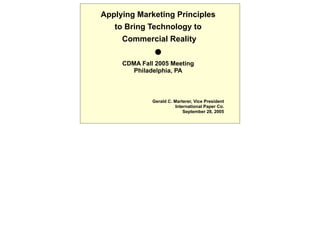 Applying Marketing Principles
   to Bring Technology to
     Commercial Reality
               
     CDMA Fall 2005 Meeting
        Philadelphia, PA



              Gerald C. Marterer, Vice President
                         International Paper Co.
                             September 28, 2005
 