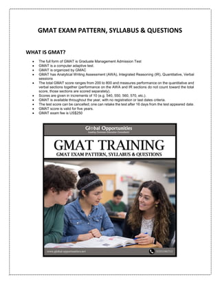 GMAT EXAM PATTERN, SYLLABUS & QUESTIONS
WHAT IS GMAT?
 The full form of GMAT is Graduate Management Admission Test
 GMAT is a computer adaptive test.
 GMAT is organized by GMAC
 GMAT has Analytical Writing Assessment (AWA), Integrated Reasoning (IR), Quantitative, Verbal
sessions
 The total GMAT score ranges from 200 to 800 and measures performance on the quantitative and
verbal sections together (performance on the AWA and IR sections do not count toward the total
score, those sections are scored separately).
 Scores are given in increments of 10 (e.g. 540, 550, 560, 570, etc.).
 GMAT is available throughout the year, with no registration or last dates criteria.
 The test score can be cancelled; one can retake the test after 16 days from the test appeared date.
 GMAT score is valid for five years.
 GMAT exam fee is US$250
 