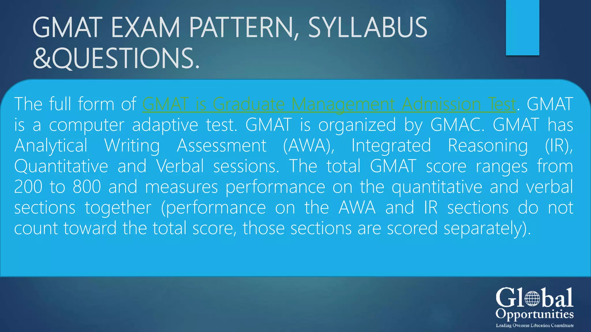 GMAT EXAM PATTERN, SYLLABUS
&QUESTIONS.
The full form of GMAT is Graduate Management Admission Test. GMAT
is a computer adaptive test. GMAT is organized by GMAC. GMAT has
Analytical Writing Assessment (AWA), Integrated Reasoning (IR),
Quantitative and Verbal sessions. The total GMAT score ranges from
200 to 800 and measures performance on the quantitative and verbal
sections together (performance on the AWA and IR sections do not
count toward the total score, those sections are scored separately).