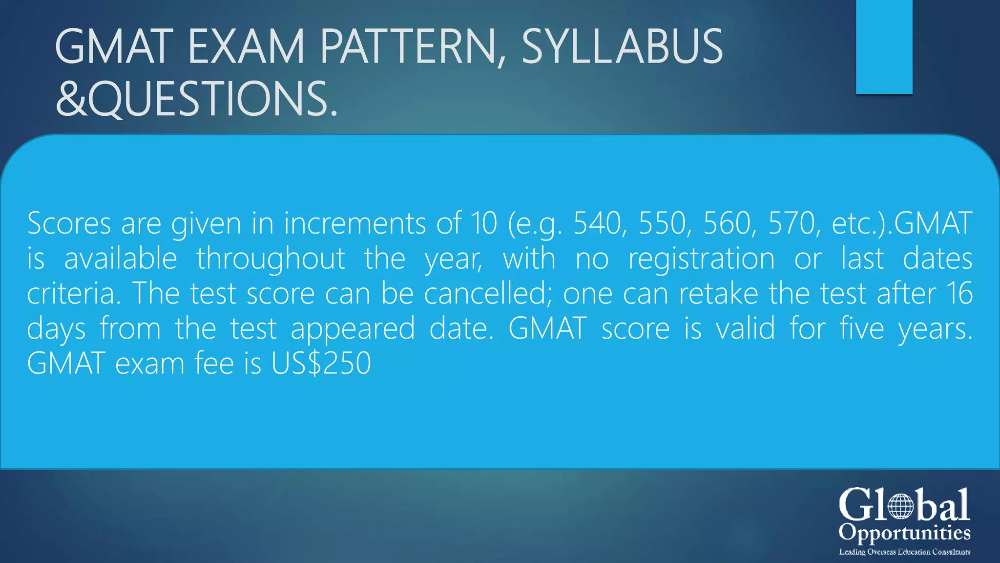 GMAT EXAM PATTERN, SYLLABUS
&QUESTIONS.
Scores are given in increments of 10 (e.g. 540, 550, 560, 570, etc.).GMAT
is available throughout the year, with no registration or last dates
criteria. The test score can be cancelled; one can retake the test after 16
days from the test appeared date. GMAT score is valid for five years.
GMAT exam fee is US$250