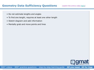 Geometry Data Sufficiency Questions
• Do not estimate lengths and angles
• To find one length, requires at least one other length
• Sketch diagram and add information
• Mentally grab and move points and lines
(watch the entire video here)
 