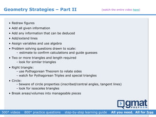 • Redraw figures
• Add all given information
• Add any information that can be deduced
• Add/extend lines
• Assign variables and use algebra
• Problem solving questions drawn to scale:
• Circle:
• Break areas/volumes into manageable pieces
• Two or more triangles and length required
• Right triangle:
- use Pythagorean Theorem to relate sides
- watch for Pythagorean Triples and special triangles
- beware of circle properties (inscribed/central angles, tangent lines)
- look for isosceles triangles
- estimate to confirm calculations and guide guesses
- look for similar triangles
Geometry Strategies – Part II (watch the entire video here)
 