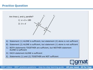 Practice Question
1 2
Are lines l1 and l2 parallel?
2) b d
a
b
c
d
e
1) 180e b 
A) Statement (1) ALONE is sufficient, but statement (2) alone is not sufficient
B) Statement (2) ALONE is sufficient, but statement (1) alone is not sufficient
C) BOTH statements TOGETHER are sufficient, but NEITHER statement
ALONE is sufficient
D) EACH statement ALONE is sufficient
E) Statements (1) and (2) TOGETHER are NOT sufficient
 