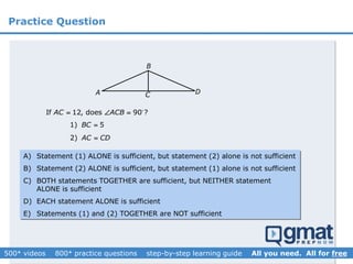 Practice Question
B
A C D
2) AC CD
1) 5BC 
If 12, does 90 ?AC ACB  
A) Statement (1) ALONE is sufficient, but statement (2) alone is not sufficient
B) Statement (2) ALONE is sufficient, but statement (1) alone is not sufficient
C) BOTH statements TOGETHER are sufficient, but NEITHER statement
ALONE is sufficient
D) EACH statement ALONE is sufficient
E) Statements (1) and (2) TOGETHER are NOT sufficient
 
