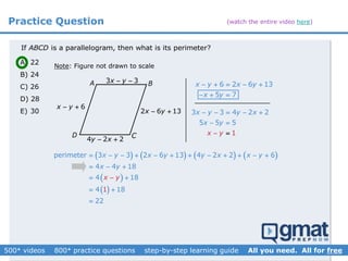 Practice Question
If is a parallelogram, then what is its perimeter?ABCD
Note: Figure not drawn to scale
A) 22
B) 24
C) 26
D) 28
E) 30
       
 
 
perimeter 3 3 2 6 13 4 2 2
1
6
4 4 18
4 18
4 18
22
x y x y y x x y
x
x
y
y
           
  
 
 


A B
CD
6 2 6 13
5 7
x y x y
x y
    
  
6x y 
2 6 13x y  3 3 4 2 2
5
1
5 5
x y y x
x
x
y
y
    




4 2 2y x 
3 3x y 
(watch the entire video here)
 