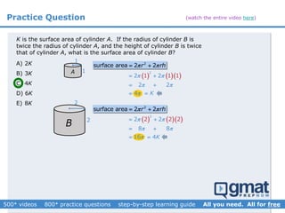 Practice Question
K is the surface area of cylinder A. If the radius of cylinder B is
twice the radius of cylinder A, and the height of cylinder B is twice
that of cylinder A, what is the surface area of cylinder B?
A) 2K
B) 3K
C) 4K
D) 6K
E) 8K
2
surface area 2 2r rh  
1
1
    
2
2 2
2 2
1 1 1
4
 
 

 
 


2
2
2
surface area 2 2r rh  
    
2
2 2
8 8
1
2 2 2
6
 
 

 
 

A
B
K
4K
(watch the entire video here)
 