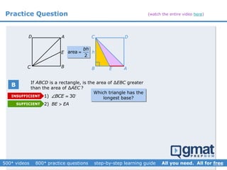 Practice Question
2) BE EA
1) 30BCE 
C B
AD
E
If ABCD is a rectangle, is the area of ∆EBC greater
than the area of ∆AEC ?
B E A
DC
harea
2
bh

Which triangle has the
longest base?INSUFFICIENT
SUFFICIENT
B
(watch the entire video here)
 