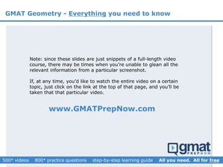 GMAT Geometry - Everything you need to know
www.GMATPrepNow.com
Note: since these slides are just snippets of a full-length video
course, there may be times when you’re unable to glean all the
relevant information from a particular screenshot.
If, at any time, you’d like to watch the entire video on a certain
topic, just click on the link at the top of that page, and you’ll be
taken that that particular video.
 