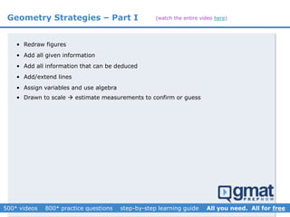 Geometry Strategies – Part I
• Redraw figures
• Add all given information
• Add all information that can be deduced
• Add/extend lines
• Assign variables and use algebra
•
• Drawn to scale  estimate to confirm calculations and guide guesses
• Drawn to scale  estimate measurements to confirm or guess
(watch the entire video here)
 