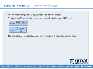 Triangles – Part II
• An isosceles triangle has 2 equal sides and 2 equal angles
• An equilateral triangle has 3 equal sides and 3 equal angles (60° each)
base height
Area
2


 
2
3 side
Area
4


• The altitudes of isosceles triangles and equilateral triangles bisect the base
(watch the entire video here)
 