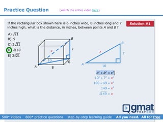 A) 21
B) 9
C) 2 21
D) 149
E) 3 21
B
A


8
6
7
If the rectangular box shown here is 6 inches wide, 8 inches long and 7
inches high, what is the distance, in inches, between points A and B ?
10
x
7
A
B
10
x
2 2 2
a b c 
2 2 2
2
2
10 7
100 49
149
149
x
x
x
x
 
 


Practice Question (watch the entire video here)
Solution #1
 