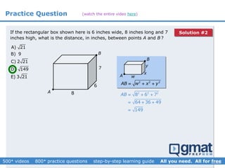 Practice Question
A) 21
B) 9
C) 2 21
D) 149
E) 3 21
If the rectangular box shown here is 6 inches wide, 8 inches long and 7
inches high, what is the distance, in inches, between points A and B ?
A
B
w
x
y
2 2 2
AB w x y  
2 2 2
8 6 7
64 36 49
149
AB   
  

B
A


8
6
7
(watch the entire video here)
Solution #2
 