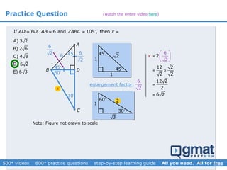 Practice Question
A) 3 2
B) 2 6
C) 4 3
D) 6 2
E) 6 3 B 
A
C
D
If , 6 and 105 , thenAD BD AB ABC x    
Note: Figure not drawn to scale
45
45
60
30
x
45
1
45
1
enlargement factor: ?
6
2
26
6
2
30
60 2
3
6
2
1
2
12 2
2 2
12 2
2
2
6 2
6
x 
 

 





(watch the entire video here)
 