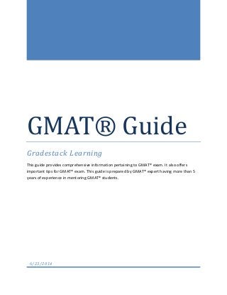 GMAT® Guide
Gradestack Learning
This guide provides comprehensive information pertaining to GMAT® exam. It also offers
important tips for GMAT® exam. This guide is prepared by GMAT® expert having more than 5
years of experience in mentoring GMAT® students.
6/23/2014
 
