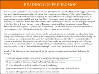 READING COMPREHENSION
Schools expect textbooks to be a valuable source of information for students. My research suggests, however,
that textbooks that address the place of Native Americans within the history of the United States distort
history to suit a particular cultural value system. In some textbooks, for example, settlers are pictured as
more humane, complex, skillful, and wise than Native Americans. In essence, textbooks stereotype and
depreciate the numerous Native American cultures while reinforcing the attitude that the European conquest
of the New World denotes the superiority of European cultures. Although textbooks evaluate Native
American architecture, political systems, and homemaking, I contend that they do it from an ethnocentric,
European perspective without recognizing that other perspectives are possible.
One argument against my contention asserts that, by nature, textbooks are culturally biased and that I am
simply underestimating children's ability to see through these biases. Some researchers even claim that by the
time students are in high school, they know they cannot take textbooks literally. Yet substantial evidence
exists to the contrary. Two researchers, for example, have conducted studies that suggest that children's
attitudes about particular cultures are strongly influenced by the textbooks used in schools. Given this, an
ongoing, careful review of how school textbooks depict Native Americans is certainly warranted.
Which of the following would most logically be the topic of the paragraph immediately following the
passage?
(A) specific ways to evaluate the biases of United States history textbooks
(B) the centrality of the teacher's role in United States history courses
(C) nontraditional methods of teaching United States history
(D) the contributions of European immigrants to the development of the United States
(E) ways in which parents influence children's political attitudes
 