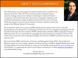 ABOUT KEN GLOBERMAN
Previously, Ken spent seven years in middle market private equity where he led or directly
participated in several buyouts of technology and business services companies operating in the US,
Canada and Europe. He also worked at WPP’s global media subsidiary MEC (originally Young &
Rubicam) where he was responsible for managing advertising projects on behalf of Fortune 500
clients. Ken started his career working for Kaplan Test Prep as a GMAT and SAT instructor and
private coach.
Ken received his MBA with honors in Finance and Management from NYU’s Stern School of
Business, where he was an equity valuation teaching assistant, and BS in Applied Mathematics from
Carnegie Mellon University. Outside of work, you can find Ken training for his next running race
and triathlon, or supporting the sports/social impact enterprise he created, StartLine Foundation
(startlinefoundation.org).
Ken Globerman is a private equity investment professional, consultant, and
educator from New York, NY. He currently provides corporate finance,
business strategy, and investor relations consulting to small and midsize
enterprises in Central Europe. Ken also mentors emerging companies with
multinational footprints, supports global startup initiatives such as Startup
Weekend, and gives lectures and workshops in finance, valuation and private
equity at the Warsaw School of Economics.
Contact Ken at:
ken.globerman@globalgroupventures.com
 