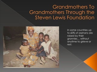 Grandmothers To Grandmothers Through the Steven Lewis Foundation In some countries up to 60% of orphans are raised by their grannies… without anytime to grieve or rest. 