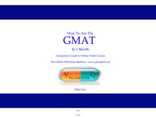 How To Ace The

         GMAT 
                In 1 Month
   Companion Guide to Online Video Course

The GMAT Pill Study Method | www.gmatpill.com




                 Zeke Lee




                   2011

                   Page 1
 
