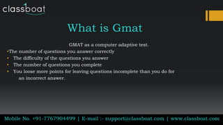 What is Gmat
GMAT as a computer adaptive test.
•The number of questions you answer correctly
• The difficulty of the questions you answer
• The number of questions you complete
• You loose more points for leaving questions incomplete than you do for
an incorrect answer.
Mobile No. +91-7767904499 | E-mail :- support@classboat.com | www.classboat.com
 