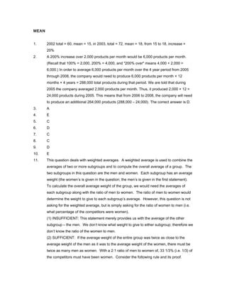 MEAN
1. 2002 total = 60, mean = 15, in 2003, total = 72, mean = 18, from 15 to 18, increase =
20%
2. A 200% increase over 2,000 products per month would be 6,000 products per month.
(Recall that 100% = 2,000, 200% = 4,000, and "200% over" means 4,000 + 2,000 =
6,000.) In order to average 6,000 products per month over the 4 year period from 2005
through 2008, the company would need to produce 6,000 products per month × 12
months × 4 years = 288,000 total products during that period. We are told that during
2005 the company averaged 2,000 products per month. Thus, it produced 2,000 × 12 =
24,000 products during 2005. This means that from 2006 to 2008, the company will need
to produce an additional 264,000 products (288,000 – 24,000). The correct answer is D.
3. A
4. E
5. C
6. D
7. C
8. C
9. D
10. E
11. This question deals with weighted averages. A weighted average is used to combine the
averages of two or more subgroups and to compute the overall average of a group. The
two subgroups in this question are the men and women. Each subgroup has an average
weight (the women’s is given in the question; the men’s is given in the first statement).
To calculate the overall average weight of the group, we would need the averages of
each subgroup along with the ratio of men to women. The ratio of men to women would
determine the weight to give to each subgroup’s average. However, this question is not
asking for the weighted average, but is simply asking for the ratio of women to men (i.e.
what percentage of the competitors were women).
(1) INSUFFICIENT: This statement merely provides us with the average of the other
subgroup – the men. We don’t know what weight to give to either subgroup; therefore we
don’t know the ratio of the women to men.
(2) SUFFICIENT: If the average weight of the entire group was twice as close to the
average weight of the men as it was to the average weight of the women, there must be
twice as many men as women. With a 2:1 ratio of men to women of, 33 1/3% (i.e. 1/3) of
the competitors must have been women. Consider the following rule and its proof.
 