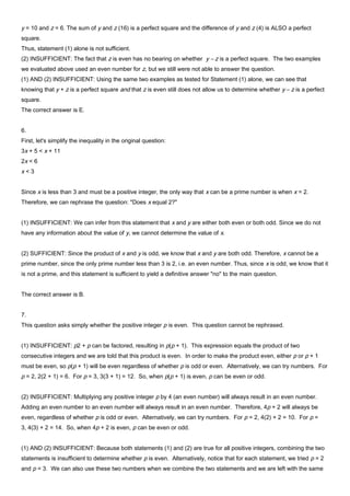 y = 10 and z = 6. The sum of y and z (16) is a perfect square and the difference of y and z (4) is ALSO a perfect
square.
Thus, statement (1) alone is not sufficient.
(2) INSUFFICIENT: The fact that z is even has no bearing on whether y – z is a perfect square. The two examples
we evaluated above used an even number for z, but we still were not able to answer the question.
(1) AND (2) INSUFFICIENT: Using the same two examples as tested for Statement (1) alone, we can see that
knowing that y + z is a perfect square and that z is even still does not allow us to determine whether y – z is a perfect
square.
The correct answer is E.
6.
First, let's simplify the inequality in the original question:
3x + 5 < x + 11
2x < 6
x < 3
Since x is less than 3 and must be a positive integer, the only way that x can be a prime number is when x = 2.
Therefore, we can rephrase the question: "Does x equal 2?"
(1) INSUFFICIENT: We can infer from this statement that x and y are either both even or both odd. Since we do not
have any information about the value of y, we cannot determine the value of x.
(2) SUFFICIENT: Since the product of x and y is odd, we know that x and y are both odd. Therefore, x cannot be a
prime number, since the only prime number less than 3 is 2, i.e. an even number. Thus, since x is odd, we know that it
is not a prime, and this statement is sufficient to yield a definitive answer "no" to the main question.
The correct answer is B.
7.
This question asks simply whether the positive integer p is even. This question cannot be rephrased.
(1) INSUFFICIENT: p2 + p can be factored, resulting in p(p + 1). This expression equals the product of two
consecutive integers and we are told that this product is even. In order to make the product even, either p or p + 1
must be even, so p(p + 1) will be even regardless of whether p is odd or even. Alternatively, we can try numbers. For
p = 2, 2(2 + 1) = 6. For p = 3, 3(3 + 1) = 12. So, when p(p + 1) is even, p can be even or odd.
(2) INSUFFICIENT: Multiplying any positive integer p by 4 (an even number) will always result in an even number.
Adding an even number to an even number will always result in an even number. Therefore, 4p + 2 will always be
even, regardless of whether p is odd or even. Alternatively, we can try numbers. For p = 2, 4(2) + 2 = 10. For p =
3, 4(3) + 2 = 14. So, when 4p + 2 is even, p can be even or odd.
(1) AND (2) INSUFFICIENT: Because both statements (1) and (2) are true for all positive integers, combining the two
statements is insufficient to determine whether p is even. Alternatively, notice that for each statement, we tried p = 2
and p = 3. We can also use these two numbers when we combine the two statements and we are left with the same
 