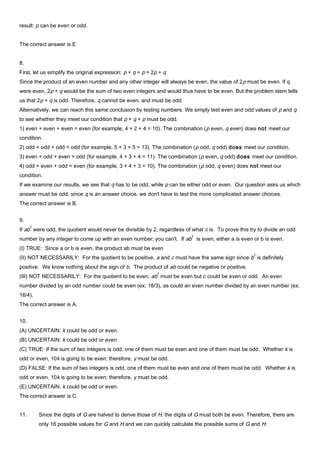 result: p can be even or odd.
The correct answer is E
8.
First, let us simplify the original expression: p + q + p = 2p + q
Since the product of an even number and any other integer will always be even, the value of 2p must be even. If q
were even, 2p + q would be the sum of two even integers and would thus have to be even. But the problem stem tells
us that 2p + q is odd. Therefore, q cannot be even, and must be odd.
Alternatively, we can reach this same conclusion by testing numbers. We simply test even and odd values of p and q
to see whether they meet our condition that p + q + p must be odd.
1) even + even + even = even (for example, 4 + 2 + 4 = 10). The combination (p even, q even) does not meet our
condition.
2) odd + odd + odd = odd (for example, 5 + 3 + 5 = 13). The combination (p odd, q odd) does meet our condition.
3) even + odd + even = odd (for example, 4 + 3 + 4 = 11). The combination (p even, q odd) does meet our condition.
4) odd + even + odd = even (for example, 3 + 4 + 3 = 10). The combination (p odd, q even) does not meet our
condition.
If we examine our results, we see that q has to be odd, while p can be either odd or even. Our question asks us which
answer must be odd; since q is an answer choice, we don't have to test the more complicated answer choices.
The correct answer is B.
9.
If ab
2
were odd, the quotient would never be divisible by 2, regardless of what c is. To prove this try to divide an odd
number by any integer to come up with an even number; you can't. If ab
2
is even, either a is even or b is even.
(I) TRUE: Since a or b is even, the product ab must be even
(II) NOT NECESSARILY: For the quotient to be positive, a and c must have the same sign since b
2
is definitely
positive. We know nothing about the sign of b. The product of ab could be negative or positive.
(III) NOT NECESSARILY: For the quotient to be even, ab
2
must be even but c could be even or odd. An even
number divided by an odd number could be even (ex: 18/3), as could an even number divided by an even number (ex:
16/4).
The correct answer is A.
10.
(A) UNCERTAIN: k could be odd or even.
(B) UNCERTAIN: k could be odd or even.
(C) TRUE: If the sum of two integers is odd, one of them must be even and one of them must be odd. Whether k is
odd or even, 10k is going to be even; therefore, y must be odd.
(D) FALSE: If the sum of two integers is odd, one of them must be even and one of them must be odd. Whether k is
odd or even, 10k is going to be even; therefore, y must be odd.
(E) UNCERTAIN: k could be odd or even.
The correct answer is C.
11. Since the digits of G are halved to derive those of H, the digits of G must both be even. Therefore, there are
only 16 possible values for G and H and we can quickly calculate the possible sums of G and H:
 