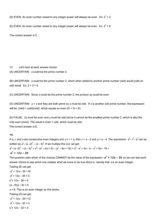(D) EVEN: An even number raised to any integer power will always be even. Ex: 2
1
= 2
(E) EVEN: An even number raised to any integer power will always be even. Ex: 2
3
= 8
The correct answer is C.
13. Let's look at each answer choice:
(A) UNCERTAIN: x could be the prime number 2.
(B) UNCERTAIN: x could be the prime number 2, which when added to another prime number (odd) would yield an
odd result. Ex: 2 + 3 = 5
(C) UNCERTAIN: Since x could be the prime number 2, the product xy could be even.
(D) UNCERTAIN: y > x and they are both prime so y must be odd. If x is another odd prime number, the expression
will be: (odd) + (odd)(odd), which equals an even (O + O = E).
(E) FALSE: 2x must be even and y must be odd (since it cannot be the smallest prime number 2, which is also the
only even prime). The result is even + odd, which must be odd.
The correct answer is E.
14.
If q, r, and s are consecutive even integers and q < r < s, then r = s – 2 and q = s – 4. The expression s
2
– r
2
– q
2
can be
written as s
2
– (s –2)
2
– (s – 4)
2
. If we multiply this out, we get:
s
2
– (s –2)
2
– (s – 4)
2
= s
2
– (s
2
– 4s + 4) – (s
2
– 8s + 16) = s
2
– s
2
+ 4s – 4 – s
2
+ 8s – 16 =
-s
2
+ 12s – 20
The question asks which of the choices CANNOT be the value of the expression -s
2
+ 12s – 20 so we can test each
answer choice to see which one violates what we know to be true about s, namely that s is an even integer.
Testing (E) we get:
-s
2
+ 12s – 20 =16
-s
2
+ 12s – 36 = 0
s
2
+ 12s – 36 = 0
(s – 6)(s – 6) = 0
s = 6. This is an even integer so this works.
Testing (D) we get:
-s
2
+ 12s – 20 =12
-s
2
+ 12s – 32 = 0
s
2
+ 12s – 32 = 0
 