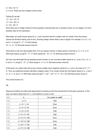 (s – 4)(s – 8) = 0
s = 4 or 8. These are even integers so this works.
Testing (C) we get:
-s
2
+ 12s – 20 = 8
-s
2
+ 12s – 28 = 0
s
2
+ 12s – 28 = 0
Since there are no integer solutions to this quadratic (meaning there are no solutions where s is an integer), 8 is not a
possible value for the expression.
Alternately, we could choose values for q, r, and s and then look for a pattern with our results. Since the answer
choices are all within twenty units of zero, choosing integer values close to zero is logical. For example, if q = 0, r = 2,
and s = 4, we get 4
2
– 2
2
– 0
2
which equals
16 – 4 – 0 = 12. Eliminate answer choice D.
Since there is only one value greater than 12 in our answer choices, it makes sense to next test q = 2, r = 4, s = 6.
With these values, we get 6
2
– 4
2
– 2
2
which equals 36 – 16 – 4 = 16. Eliminate answer choice E.
We have now eliminated the two greatest answer choices, so we must test smaller values for q, r, and s. If q = -2, r =
0, and s = 2, we get 2
2
– 0
2
– 2
2
which equals 4 – 0 – 4 = 0. Eliminate answer choice B.
At this point, you might notice that as you choose smaller (more negative) values for q, r, and s, the value of s
2
< r
2
<
q
2
. Thus, any additional answers will yield a negative value. If not, simply choose the next logical values for q, r, and s:
q = -4, r = -2, and s = 0. With these values we get 0
2
– (-2)
2
– (-4)
2
= 0 – 4 – 16 = -20. Eliminate answer choice A.
The correct answer is C.
15.
Sequence problems are often best approached by charting out the first several terms of the given sequence. In this
case, we need to keep track of n, tn, and whether tn is even or odd.
n tn Is tn even or odd?
0 tn = 3 Odd
1 t1 = 3 + 1 = 4 Even
2 t2 = 4 + 2 = 6 Even
3 t3 = 6 + 3 = 9 Odd
4 t4 = 9 + 4 = 13 Odd
5 t5= 13 + 5 = 18 Even
6 t6 = 18 + 6 = 24 Even
7 t7 = 24 + 7 = 31 Odd
8 t8 = 31 + 8 = 39 Odd
 