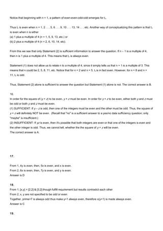 Notice that beginning with n = 1, a pattern of even-even-odd-odd emerges for tn.
Thus tn is even when n = 1, 2 . . . 5, 6 . . . 9, 10 . . . 13, 14 . . . etc. Another way of conceptualizing this pattern is that tn
is even when n is either
(a) 1 plus a multiple of 4 (n = 1, 5, 9, 13, etc.) or
(b) 2 plus a multiple of 4 (n = 2, 6, 10, 14, etc).
From this we see that only Statement (2) is sufficient information to answer the question. If n – 1 is a multiple of 4,
then n is 1 plus a multiple of 4. This means that tn is always even.
Statement (1) does not allow us to relate n to a multiple of 4, since it simply tells us that n + 1 is a multiple of 3. This
means that n could be 2, 5, 8, 11, etc. Notice that for n = 2 and n = 5, tn is in fact even. However, for n = 8 and n =
11, tn is odd.
Thus, Statement (2) alone is sufficient to answer the question but Statement (1) alone is not. The correct answer is B.
16.
In order for the square of (y + z) to be even, y + z must be even. In order for y + z to be even, either both y and z must
be odd or both y and z must be even.
(1) SUFFICIENT: If y – z is odd, then one of the integers must be even and the other must be odd. Thus, the square of
y + z will definitely NOT be even. (Recall that "no" is a sufficient answer to a yes/no data sufficiency question; only
"maybe" is insufficient.)
(2) INSUFFICIENT: If yz is even, then it's possible that both integers are even or that one of the integers is even and
the other integer is odd. Thus, we cannot tell, whether the the square of y + z will be even.
The correct answer is A.
17.
From 1, 4y is even, then, 5x is even, and x is even.
From 2, 6x is even, then, 7y is even, and y is even.
Answer is D
18.
From 1, [x,y] = [2,2] & [3,2] though fulfill requirement but results contradict each other
From 2, x, y are not specified to be odd or even
Together, prime>7 is always odd thus make y+1 always even, therefore x(y+1) is made always even.
Answer is C
19.
 