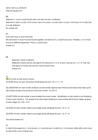 (9)=27, (6)=3, so, (9)*(6)=81
Only (27) equals to 81.
20.
Statement 1, m and n could be both odd or one odd, one even. Insufficient.
Statement 2, when n is odd, n^2+5 is even, then m+n is even, m is odd; when n is even, n^2+5=odd, m+n is odd, then
m is odd. Sufficient.
So, answer is B
21.
Even=even*even or Even=even*odd
We know that d+1 and d+4 cannot be even together, and both c(d+1), (c+2)(d+4) are even. Therefore, c or c+2 must
be even to fulfill the requirement. That is, c must be even.
Answer is C
22.
Statement 1 alone is sufficient.
Statement 2 means that the units digit of x^2 cannot be 2, 4, 5, 6, 8, and 0, only can be 1, 3, 7, 9. Then, the
units digit of x must be odd, and (x2+1)(x+5) must be even.
Answer is D
23.
Let's look at each answer choice:
(A) EVEN: Since a is even, the product ab will always be even. Ex: 2 × 7 = 14.
(B) UNCERTAIN: An even number divided by an odd number might be even if the the prime factors that make up the
odd number are also in the prime box of the even number. Ex: 6/3 =2.
(C) NOT EVEN: An odd number is never divisible by an even number. By definition, an odd number is not divisible by
2 and an even number is. The quotient of an odd number divided by an even number will not be an integer, let alone
an even integer. Ex: 15/4 = 3.75
(D) EVEN: An even number raised to any integer power will always be even. Ex: 2
1
= 2
(E) EVEN: An even number raised to any integer power will always be even. Ex: 2
3
= 8
The correct answer is C.
24.
In order for the square of (y + z) to be even, y + z must be even. In order for y + z to be even, either both y and z must
be odd or both y and z must be even.
 