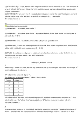 (1) SUFFICIENT: If y – z is odd, then one of the integers must be even and the other must be odd. Thus, the square of
y + z will definitely NOT be even. (Recall that "no" is a sufficient answer to a yes/no data sufficiency question; only
"maybe" is insufficient.)
(2) INSUFFICIENT: If yz is even, then it's possible that both integers are even or that one of the integers is even and
the other integer is odd. Thus, we cannot tell, whether the the square of y + z will be even.
The correct answer is A.
25.
Let's look at each answer choice:
(A) UNCERTAIN: x could be the prime number 2.
(B) UNCERTAIN: x could be the prime number 2, which when added to another prime number (odd) would yield an
odd result. Ex: 2 + 3 = 5
(C) UNCERTAIN: Since x could be the prime number 2, the product xy could be even.
(D) UNCERTAIN: y > x and they are both prime so y must be odd. If x is another odd prime number, the expression
will be: (odd) + (odd)(odd), which equals an even (O + O = E).
(E) FALSE: 2x must be even and y must be odd (since it cannot be the smallest prime number 2, which is also the
only even prime). The result is even + odd, which must be odd.
The correct answer is E
Units digits, factorial powers
1.
When raising a number to a power, the units digit is influenced only by the units digit of that number. For example 16
2
ends in a 6 because 6
2
ends in a 6.
17
27
will end in the same units digit as 7
27
.
The units digit of consecutive powers of 7 follows a distinct pattern:
Power of 7 Ends in a ...
7
1
7
7
2
9
7
3
3
7
4
1
7
5
7
The pattern repeats itself every four numbers so a power of 27 represents 6 full iterations of the pattern (6 × 4 = 24)
with three left over. The "leftover three" leaves us back on a "3," the third member of the pattern 7, 9, 3, 1.
The correct answer is C.
2.
When a number is divided by 10, the remainder is simply the units digit of that number. For example, 256 divided by
10 has a remainder of 6. This question asks for the remainder when an integer power of 2 is divided by 10. If we
 