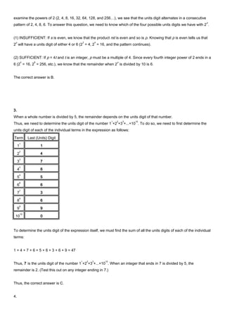 examine the powers of 2 (2, 4, 8, 16, 32, 64, 128, and 256…), we see that the units digit alternates in a consecutive
pattern of 2, 4, 8, 6. To answer this question, we need to know which of the four possible units digits we have with 2
p
.
(1) INSUFFICIENT: If s is even, we know that the product rst is even and so is p. Knowing that p is even tells us that
2
p
will have a units digit of either 4 or 6 (2
2
= 4, 2
4
= 16, and the pattern continues).
(2) SUFFICIENT: If p = 4t and t is an integer, p must be a multiple of 4. Since every fourth integer power of 2 ends in a
6 (2
4
= 16, 2
8
= 256, etc.), we know that the remainder when 2
p
is divided by 10 is 6.
The correct answer is B.
3.
When a whole number is divided by 5, the remainder depends on the units digit of that number.
Thus, we need to determine the units digit of the number 1
1
+2
2
+3
3
+...+10
10
. To do so, we need to first determine the
units digit of each of the individual terms in the expression as follows:
Term Last (Units) Digit
1
1
1
2
2
4
3
3
7
4
4
6
5
5
5
6
6
6
7
7
3
8
8
6
9
9
9
10
10
0
To determine the units digit of the expression itself, we must find the sum of all the units digits of each of the individual
terms:
1 + 4 + 7 + 6 + 5 + 6 + 3 + 6 + 9 = 47
Thus, 7 is the units digit of the number 1
1
+2
2
+3
3
+...+10
10
. When an integer that ends in 7 is divided by 5, the
remainder is 2. (Test this out on any integer ending in 7.)
Thus, the correct answer is C.
4.
 
