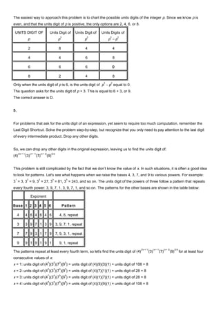 The easiest way to approach this problem is to chart the possible units digits of the integer p. Since we know p is
even, and that the units digit of p is positive, the only options are 2, 4, 6, or 8.
UNITS DIGIT OF
p
Units Digit of
p
3
Units Digit of
p
2
Units Digits of
p
3
– p
2
2 8 4 4
4 4 6 8
6 6 6 0
8 2 4 8
Only when the units digit of p is 6, is the units digit of p
3
– p
2
equal to 0.
The question asks for the units digit of p + 3. This is equal to 6 + 3, or 9.
The correct answer is D.
5.
For problems that ask for the units digit of an expression, yet seem to require too much computation, remember the
Last Digit Shortcut. Solve the problem step-by-step, but recognize that you only need to pay attention to the last digit
of every intermediate product. Drop any other digits.
So, we can drop any other digits in the original expression, leaving us to find the units digit of:
(4)
(2x + 1)
(3)
(x + 1)
(7)
(x + 2)
(9)
(2x)
This problem is still complicated by the fact that we don’t know the value of x. In such situations, it is often a good idea
to look for patterns. Let's see what happens when we raise the bases 4, 3, 7, and 9 to various powers. For example:
3
1
= 3, 3
2
= 9, 3
3
= 27, 3
4
= 81, 3
5
= 243, and so on. The units digit of the powers of three follow a pattern that repeats
every fourth power: 3, 9, 7, 1, 3, 9, 7, 1, and so on. The patterns for the other bases are shown in the table below:
Exponent
Base 1 2 3 4 5 6 Pattern
4 4 6 4 6 4 6 4, 6, repeat
3 3 9 7 1 3 9 3, 9, 7, 1, repeat
7 7 9 3 1 7 9 7, 9, 3, 1, repeat
9 9 1 9 1 9 1 9, 1, repeat
The patterns repeat at least every fourth term, so let's find the units digit of (4)
(2x + 1)
(3)
(x + 1)
(7)
(x + 2)
(9)
(2x)
for at least four
consecutive values of x:
x = 1: units digit of (4
3
)(3
2
)(7
3
)(9
2
) = units digit of (4)(9)(3)(1) = units digit of 108 = 8
x = 2: units digit of (4
5
)(3
3
)(7
4
)(9
4
) = units digit of (4)(7)(1)(1) = units digit of 28 = 8
x = 3: units digit of (4
7
)(3
4
)(7
5
)(9
6
) = units digit of (4)(1)(7)(1) = units digit of 28 = 8
x = 4: units digit of (4
9
)(3
5
)(7
6
)(9
8
) = units digit of (4)(3)(9)(1) = units digit of 108 = 8
 
