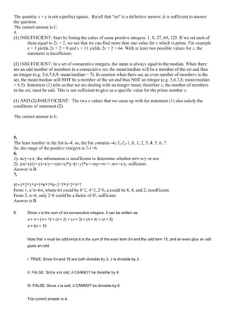 The quantity x + y is not a perfect square. Recall that "no" is a definitive answer; it is sufficient to answer
the question.
The correct answer is C.
4.
(1) INSUFFICIENT: Start by listing the cubes of some positive integers: 1, 8, 27, 64, 125. If we set each of
these equal to 2x + 2, we see that we can find more than one value for x which is prime. For example
x = 3 yields 2x + 2 = 8 and x = 31 yields 2x + 2 = 64. With at least two possible values for x, the
statement is insufficient.
(2) INSUFFICIENT: In a set of consecutive integers, the mean is always equal to the median. When there
are an odd number of members in a consecutive set, the mean/median will be a member of the set and thus
an integer (e.g. 5,6,7,8,9; mean/median = 7). In contrast when there are an even number of members in the
set, the mean/median will NOT be a member of the set and thus NOT an integer (e.g. 5,6,7,8; mean/median
= 6.5). Statement (2) tells us that we are dealing with an integer mean; therefore x, the number of members
in the set, must be odd. This is not sufficient to give us a specific value for the prime number x.
(1) AND (2) INSUFFICIENT: The two x values that we came up with for statement (1) also satisfy the
conditions of statement (2).
The correct answer is E.
5.
The least number in the list is -4, so, the list contains -4,-3,-2,-1, 0, 1, 2, 3, 4, 5, 6, 7.
So, the range of the positive integers is 7-1=6.
6.
1). m/y=x/r, the information is insufficient to determine whether m/r=x/y or not.
2). (m+x)/(r+y)=x/y=>(m+x)*y=(r+y)*x=>my=rx=> m/r=x/y, sufficient.
Answer is B.
7.
8!=1*2*3*4*5*6*7*8=2^7*3^2*5*7
From 1, a^n=64, where 64 could be 8^2, 4^3, 2^6, a could be 8, 4, and 2, insufficient.
From 2, n=6, only 2^6 could be a factor of 8!, sufficient.
Answer is B
8. Since x is the sum of six consecutive integers, it can be written as:
x = n + (n + 1) + (n + 2) + (n + 3) + (n + 4) + (n + 5)
x = 6n + 15
Note that x must be odd since it is the sum of the even term 6n and the odd term 15, and an even plus an odd
gives an odd.
I. TRUE: Since 6n and 15 are both divisible by 3, x is divisible by 3.
II. FALSE: Since x is odd, it CANNOT be divisible by 4.
III. FALSE: Since x is odd, it CANNOT be divisible by 6.
The correct answer is A.
 