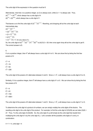 The units digit of the expression in the question must be 8.
Alternatively, note that x is a positive integer, so 2x is always even, while 2x + 1 is always odd. Thus,
(4)
(2x + 1)
= (4)
(odd)
, which always has a units digit of 4
(9)
(2x)
= (9)
(even)
, which always has a units digit of 1
That leaves us to find the units digit of (3)
(x + 1)
(7)
(x + 2)
. Rewriting, and dropping all but the units digit at each
intermediate step,
(3)
(x + 1)
(7)
(x + 2)
= (3)
(x + 1)
(7)
(x + 1)
(7)
= (3 × 7)
(x + 1)
(7)
= (21)
(x + 1)
(7)
= (1)
(x + 1)
(7) = 7, for any value of x.
So, the units digit of (4)
(2x + 1)
(3)
(x + 1)
(7)
(x + 2)
(9)
(2x)
is (4)(7)(1) = 28, then once again drop all but the units digit to get 8.
The correct answer is D.
6.
If a is a positive integer, then 4
a
will always have a units digit of 4 or 6. We can show this by listing the first few
powers of 4:
4
1
= 4
4
2
= 16
4
3
= 64
4
4
= 256
The units digit of the powers of 4 alternates between 4 and 6. Since x = 4
a
, x will always have a units digit of 4 or 6.
Similarly, if b is a positive integer, then 9
b
will always have a units digit of 1 or 9. We can show this by listing the first
few powers of 9:
9
1
= 9
9
2
= 81
9
3
= 729
9
4
= 6561
The units digit of the powers of 9 alternates between 1 and 9. Since y = 9
b
, y will always have a units digit of 1 or 9.
To determine the units digit of a product of numbers, we can simply multiply the units digits of the factors. The
resulting units digit is the units digit of the product. For example, to find the units digit of (23)(39) we can take (3)(9) =
27. Thus, 7 is the units digit of (23)(39). So, the units digit of xy will simply be the units digit that results from
multiplying the units digit of x by the units digit of y. Let's consider all the possible units digits of x and y in
combination:
4 × 1 = 4, units digit = 4
 