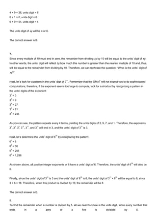 4 × 9 = 36, units digit = 6
6 × 1 = 6, units digit = 6
6 × 9 = 54, units digit = 4
The units digit of xy will be 4 or 6.
The correct answer is B.
7.
Since every multiple of 10 must end in zero, the remainder from dividing xy by 10 will be equal to the units’ digit of xy.
In other words, the units’ digit will reflect by how much this number is greater than the nearest multiple of 10 and, thus,
will be equal to the remainder from dividing by 10. Therefore, we can rephrase the question: “What is the units’ digit of
xy?”
Next, let’s look for a pattern in the units’ digit of 3
21
. Remember that the GMAT will not expect you to do sophisticated
computations; therefore, if the exponent seems too large to compute, look for a shortcut by recognizing a pattern in
the units' digits of the exponent:
3
1
= 3
3
2
= 9
3
3
= 27
3
4
= 81
3
5
= 243
As you can see, the pattern repeats every 4 terms, yielding the units digits of 3, 9, 7, and 1. Therefore, the exponents
3
1
, 3
5
, 3
9
, 3
13
, 3
17
, and 3
21
will end in 3, and the units’ digit of 3
21
is 3.
Next, let’s determine the units’ digit of 6
55
by recognizing the pattern:
6
1
= 6
6
2
= 36
6
3
= 256
6
4
= 1,296
As shown above, all positive integer exponents of 6 have a units’ digit of 6. Therefore, the units' digit of 6
55
will also be
6.
Finally, since the units’ digit of 3
21
is 3 and the units’ digit of 6
55
is 6, the units' digit of 3
21
× 6
55
will be equal to 8, since
3 × 6 = 18. Therefore, when this product is divided by 10, the remainder will be 8.
The correct answer is E.
8.
To find the remainder when a number is divided by 5, all we need to know is the units digit, since every number that
ends in a zero or a five is divisible by 5.
 