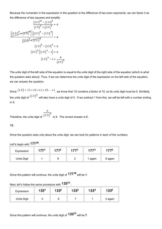 Because the numerator in the expression in the question is the difference of two even exponents, we can factor it as
the difference of two squares and simplify:
The units digit of the left side of the equation is equal to the units digit of the right side of the equation (which is what
the question asks about). Thus, if we can determine the units digit of the expression on the left side of the equation,
we can answer the question.
Since , we know that 13! contains a factor of 10, so its units digit must be 0. Similarly,
the units digit of will also have a units digit of 0. If we subtract 1 from this, we will be left with a number ending
in 9.
Therefore, the units digit of is 9. The correct answer is E.
12.
Since the question asks only about the units digit, we can look for patterns in each of the numbers.
Let^s begin with :
Expression
Units Digit 1 9 3 1 again 9 again
Since this pattern will continue, the units digit of will be 1.
Next, let^s follow the same procedure with :
Expression
Units Digit 3 9 7 1 3 again
Since this pattern will continue, the units digit of will be 7.
 