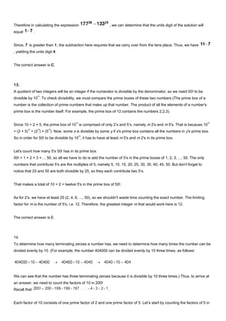 Therefore in calculating the expression , we can determine that the units digit of the solution will
equal .
Since, 7 is greater than 1, the subtraction here requires that we carry over from the tens place. Thus, we have
, yielding the units digit 4.
The correct answer is C.
13.
A quotient of two integers will be an integer if the numerator is divisible by the denominator, so we need 50! to be
divisible by 10
m
. To check divisibility, we must compare the prime boxes of these two numbers (The prime box of a
number is the collection of prime numbers that make up that number. The product of all the elements of a number's
prime box is the number itself. For example, the prime box of 12 contains the numbers 2,2,3).
Since 10 = 2 × 5, the prime box of 10
m
is comprised of only 2’s and 5’s, namely m 2's and m 5's. That is becaues 10
m
= (2 × 5)
m
= (2
m
) × (5
m
). Now, some x is divisible by some y if x's prime box contains all the numbers in y's prime box.
So in order for 50! to be divisible by 10
m
, it has to have at least m 5's and m 2's in its prime box.
Let's count how many 5's 50! has in its prime box.
50! = 1 × 2 × 3 × ... 50, so all we have to do is add the number of 5's in the prime boxes of 1, 2, 3, ..., 50. The only
numbers that contribute 5's are the multiples of 5, namely 5, 10, 15, 20, 25, 30, 35, 40, 45, 50. But don't forget to
notice that 25 and 50 are both divisible by 25, so they each contribute two 5’s.
That makes a total of 10 + 2 = twelve 5's in the prime box of 50!.
As for 2's, we have at least 25 (2, 4, 6, ..., 50), so we shouldn't waste time counting the exact number. The limiting
factor for m is the number of 5's, i.e. 12. Therefore, the greatest integer m that would work here is 12.
The correct answer is E.
14.
To determine how many terminating zeroes a number has, we need to determine how many times the number can be
divided evenly by 10. (For example, the number 404000 can be divided evenly by 10 three times, as follows:
We can see that the number has three terminating zeroes because it is divisible by 10 three times.) Thus, to arrive at
an answer, we need to count the factors of 10 in 200!
Recall that .
Each factor of 10 consists of one prime factor of 2 and one prime factor of 5. Let’s start by counting the factors of 5 in
 