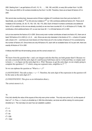 200!. Starting from 1, we get factors of 5 at 5, 10, 15, . . . , 190, 195, and 200, or every 5th number from 1 to 200.
Thus, there are 200/5 or 40 numbers divisible by five from 1 to 200. Therefore, there are at least 40 factors of 5 in
200!.
We cannot stop counting here, because some of those multiples of 5 contribute more than just one factor of 5.
Specifically, any multiple of (or 25) and any multiple of (or 125) contribute additional factors of 5. There are 8
multiples of 25 (namely, 25, 50, 75, 100, 125, 150, 175, 200). Each of these 8 numbers contributes one additional
factor of 5 (in addition to the one we already counted) so we now have counted 40 + 8, or 48 factors of 5. Finally, 125
contributes a third additional factor of 5, so we now have 48 + 1 or 49 total factors of 5 in 200!.
Let us now examine the factors of 2 in 200!. Since every even number contributes at least one factor of 2, there are at
least 100 factors of 2 in 200! (2, 4, 6, 8 . . .etc). Since we are only interested in the factors of 10 — a factor of 2 paired
with a factor of 5 — and there are more factors of 2 than there are of 5, the number of factors of 10 is constrained by
the number of factors of 5. Since there are only 49 factors of 5, each with an available factor of 2 to pair with, there are
exactly 49 factors of 10 in 200!.
It follows that 200! has 49 terminating zeroes and the correct answer is C.
15.
We know from the question that x and y are integers and also that they are both greater than 0. Because we
are only concerned with the units digit of n and because both bases end in 3 (243 and 463), we simply need
to know x + y to figure out the units digit for n. Why? Because, to get the units digit, we are simply going to
complete the operation 3x
× 3y
which, using our exponent rules, simplifies to 3(x + y)
.
So we can rephrase the question as "What is x + y?"
(1) SUFFICIENT: This tells us that x + y = 7. Therefore, the units digit of the expression in the question will
be the same as the units digit of 37
.
(2) INSUFFICIENT: This gives us no information about y.
The correct answer is A.
16.
First, let's identify the value of the square of the only even prime number. The only even prime is 2, so the square of
that is 2
2
= 4. Thus, x = 4 and y is divisible by 4. With this information, we know we will be raising 4 to some power
divisible by 4. The next step is to see if we can establish a pattern.
4
1
= 4
4
2
= 16
4
3
= 64
4
4
= 256
4
5
= 1024
 