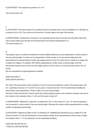 (2) SUFFICIENT. This answers the question "is b > d?"
The correct answer is B.
3.
(1) SUFFICIENT: If the denominator of d is exactly 8 times the numerator, then d can be simplified to 1/8. Rewritten as
a decimal, this is 0.125. Thus, there are not more than 3 nonzero digits to the right of the decimal.
(2) INSUFFICIENT: Knowing that d is equal to a non-repeating decimal does not provide any information about how
many nonzero digits are to the right of the decimal point in the decimal representation of d.
The correct answer is A.
4.
The question asks us to determine whether the number (5/28)(3.02)(90%)(x) can be represented in a finite number of
non-zero decimal digits. A number can be represented in a finite number of non-zero decimal digits when the
denominator of its reduced fraction contains only integer powers of 2 and 5 (in other words, 2 raised to an integer and
5 raised to an integer). For example, 3/20 CAN be represented by a finite number of decimal digits, since the
denominator equals 4 times 5 which are both integer powers of 2 and 5 (that is, 2 to the 2nd power and 5 to the 1st
power).
We can manipulate the original expression as follows:
(5/28) (3.02) (90%) x
(5/28) (302/100) (90/100) x
The 100's in the denominator consist of powers of 2 and 5, so the only problematic number in the denominator is the
28 -- specifically, the factor of 7 in the 28. So any value of x that removes the 7 from the denominator will allow the
entire fraction to be represented in a finite number of non-zero decimal digits.
We have to make sure that this 7 doesn't cancel with anything already present in the combined numerator, but none of
the numbers in the numerator (that is, 5, 302, and 90) contain a factor of 7.
(1) INSUFFICIENT: Statement (1) says that x is greater than 100. If x has a factor of 7, say 112, then the expression
can be reduced to a finite number of non-zero decimal digits. Otherwise the number will be represented with an infinite
number of (repeating) decimal digits.
(2) SUFFICIENT: Statement (2) tells us that x is divisible by 21. Multiplying the expression by any multiple of 21 will
remove the factor of 7 from the denominator, so the resultant number can be represented by a finite number of digits.
For example, when x = 21, the expression can be manipulated as follows:
(5/28) (302/100) (90/100) (21)
= (5/28) (21) (302/100) (90/100)
 