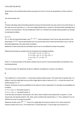 5 (3/4) (302/100) (90/100)
All the factors in the combined denominator are powers of 2 and 5, so it can be represented in a finite number of
digits.
The correct answer is B.
5.
A fraction will always yield a terminating decimal as long as the denominator has only 2 and 5 as its prime factors. In
this case, since we know that a, b, c, and d are integers greater than or equal to 0, the denominator potentially has 2,
3, and 5 as its prime factors. The only "problematic" factor is 3. Therefore this complex looking question can actually
be rephrased as follows:
Is b = 0 ?
If b = 0, then the decimal terminates, since , which would leave 2 and 5 as the only prime factors in the
denominator. If , then the denominator has 3 as a prime factor which means that the fraction may or may not
terminate (depending on the value of the numerator).
Statement (1) does not provide any information about b so it is not sufficient to answer the question.
Statement (2) provides an equation that can be factored and simplified as follows:
Since b = 0, the denominator of the fraction contains only 2's and 5's in its prime factorization and therefore it IS a
terminating decimal.
The correct answer is B: Statement (2) alone is sufficient, but statement (1) alone is not sufficient.
6.
From statement (1), we know that d – e must equal a positive perfect square. This means that d is greater than e. In
addition, since any single digit minus any other single digit can yield a maximum of 9, d – e could only result in the
perfect squares 9, 4, or 1.
However, this leaves numerous possibilities for the values of d and e respectively. For example, two possibilities are
as follows:
d = 7, e = 3 (d – e = the perfect square 4)
d = 3, e = 2 (d – e = the perfect square 1)
In the first case, the decimal .4de would be .473, which, when rounded to the nearest tenth, is equal to .5. In the
second case, the decimal would be .432, which, when rounded to the nearest tenth, is .4. Thus, statement (1) is not
sufficient on its own to answer the question.
Statement (2) tells us that . Since d is a single digit, the maximum value for d is 9, which means the
maximum square root of d is 3. This means that e
2
must be less than 3. Thus the digit e can only be 0 or 1.
 