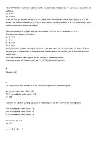 However, this leaves numerous possibilities for the values of d and e respectively. For example, two possibilities are
as follows:
d = 9, e = 1
d = 2, e = 0
In the first case, the decimal .4de would be .491, which, when rounded to the nearest tenth, is equal to .5. In the
second case, the decimal would be .420, which, when rounded to the nearest tenth, is .4. Thus, statement (2) is not
sufficient on its own to answer the question.
Taking both statements together, we know that e must be 0 or 1 and that d – e is equal to 9, 4 or 1.
This leaves the following 4 possibilities:
d = 9, e = 0
d = 5, e = 1
d = 4, e = 0
d = 1, e = 0
These possibilities yield the following four decimals: .490, .451, .440, and .410 respectively. The first two of these
decimals yield .5 when rounded to the nearest tenth, while the second two decimals yield .4 when rounded to the
nearest tenth.
Thus, both statements taken together are not sufficient to answer the question.
The correct answer is E: Statements (1) and (2) TOGETHER are NOT sufficient.
7.
Obviously is D
8.
Let's first calculate x by summing a, b, and c and rounding the result to the tenths place.
a + b + c = 5.45 + 2.98 + 3.76 = 12.17
12.17 rounded to the tenths place = 12.2
x = 12.2
Next, let's find y by first rounding a, b, and c to the tenths place and then summing the resulting values.
5.45 rounded to the tenths place = 5.5
2.98 rounded to the tenths place = 3.0
3.76 rounded to the tenths place = 3.8
5.5 + 3.0 + 3.8 = 12.3
y = 12.3
y – x = 12.3 – 12.2 = .1
 