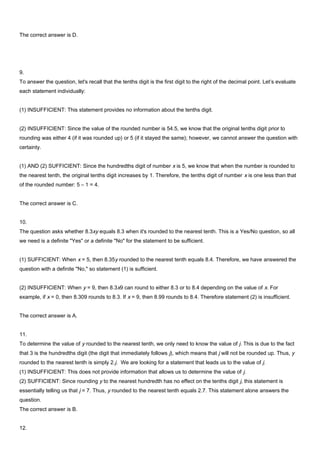 The correct answer is D.
9.
To answer the question, let's recall that the tenths digit is the first digit to the right of the decimal point. Let’s evaluate
each statement individually:
(1) INSUFFICIENT: This statement provides no information about the tenths digit.
(2) INSUFFICIENT: Since the value of the rounded number is 54.5, we know that the original tenths digit prior to
rounding was either 4 (if it was rounded up) or 5 (if it stayed the same); however, we cannot answer the question with
certainty.
(1) AND (2) SUFFICIENT: Since the hundredths digit of number x is 5, we know that when the number is rounded to
the nearest tenth, the original tenths digit increases by 1. Therefore, the tenths digit of number x is one less than that
of the rounded number: 5 – 1 = 4.
The correct answer is C.
10.
The question asks whether 8.3xy equals 8.3 when it's rounded to the nearest tenth. This is a Yes/No question, so all
we need is a definite "Yes" or a definite "No" for the statement to be sufficient.
(1) SUFFICIENT: When x = 5, then 8.35y rounded to the nearest tenth equals 8.4. Therefore, we have answered the
question with a definite "No," so statement (1) is sufficient.
(2) INSUFFICIENT: When y = 9, then 8.3x9 can round to either 8.3 or to 8.4 depending on the value of x. For
example, if x = 0, then 8.309 rounds to 8.3. If x = 9, then 8.99 rounds to 8.4. Therefore statement (2) is insufficient.
The correct answer is A.
11.
To determine the value of y rounded to the nearest tenth, we only need to know the value of j. This is due to the fact
that 3 is the hundredths digit (the digit that immediately follows j), which means that j will not be rounded up. Thus, y
rounded to the nearest tenth is simply 2.j. We are looking for a statement that leads us to the value of j.
(1) INSUFFICIENT: This does not provide information that allows us to determine the value of j.
(2) SUFFICIENT: Since rounding y to the nearest hundredth has no effect on the tenths digit j, this statement is
essentially telling us that j = 7. Thus, y rounded to the nearest tenth equals 2.7. This statement alone answers the
question.
The correct answer is B.
12.
 