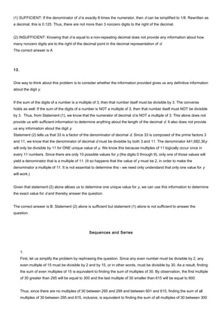 (1) SUFFICIENT: If the denominator of d is exactly 8 times the numerator, then d can be simplified to 1/8. Rewritten as
a decimal, this is 0.125. Thus, there are not more than 3 nonzero digits to the right of the decimal.
(2) INSUFFICIENT: Knowing that d is equal to a non-repeating decimal does not provide any information about how
many nonzero digits are to the right of the decimal point in the decimal representation of d.
The correct answer is A
13.
One way to think about this problem is to consider whether the information provided gives us any definitive information
about the digit y.
If the sum of the digits of a number is a multiple of 3, then that number itself must be divisible by 3. The converse
holds as well: If the sum of the digits of a number is NOT a multiple of 3, then that number itself must NOT be divisible
by 3. Thus, from Statement (1), we know that the numerator of decimal d is NOT a multiple of 3. This alone does not
provide us with sufficient information to determine anything about the length of the decimal d. It also does not provide
us any information about the digit y.
Statement (2) tells us that 33 is a factor of the denominator of decimal d. Since 33 is composed of the prime factors 3
and 11, we know that the denominator of decimal d must be divisible by both 3 and 11. The denominator 441,682,36y
will only be divisible by 11 for ONE unique value of y. We know this because multiples of 11 logically occur once in
every 11 numbers. Since there are only 10 possible values for y (the digits 0 through 9), only one of those values will
yield a denominator that is a multiple of 11. (It so happens that the value of y must be 2, in order to make the
denominator a multiple of 11. It is not essential to determine this - we need only understand that only one value for y
will work.)
Given that statement (2) alone allows us to determine one unique value for y, we can use this information to determine
the exact value for d and thereby answer the question.
The correct answer is B: Statement (2) alone is sufficient but statement (1) alone is not sufficient to answer the
question.
Sequences and Series
1.
First, let us simplify the problem by rephrasing the question. Since any even number must be divisible by 2, any
even multiple of 15 must be divisible by 2 and by 15, or in other words, must be divisible by 30. As a result, finding
the sum of even multiples of 15 is equivalent to finding the sum of multiples of 30. By observation, the first multiple
of 30 greater than 295 will be equal to 300 and the last multiple of 30 smaller than 615 will be equal to 600.
Thus, since there are no multiples of 30 between 295 and 299 and between 601 and 615, finding the sum of all
multiples of 30 between 295 and 615, inclusive, is equivalent to finding the sum of all multiples of 30 between 300
 