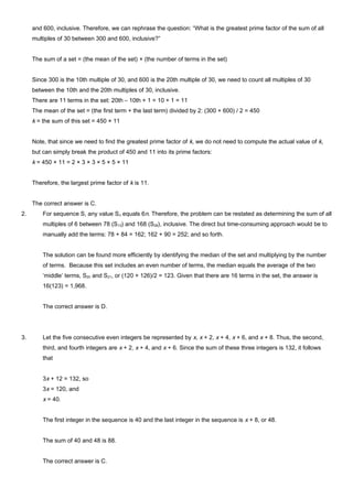 and 600, inclusive. Therefore, we can rephrase the question: “What is the greatest prime factor of the sum of all
multiples of 30 between 300 and 600, inclusive?”
The sum of a set = (the mean of the set) × (the number of terms in the set)
Since 300 is the 10th multiple of 30, and 600 is the 20th multiple of 30, we need to count all multiples of 30
between the 10th and the 20th multiples of 30, inclusive.
There are 11 terms in the set: 20th – 10th + 1 = 10 + 1 = 11
The mean of the set = (the first term + the last term) divided by 2: (300 + 600) / 2 = 450
k = the sum of this set = 450 × 11
Note, that since we need to find the greatest prime factor of k, we do not need to compute the actual value of k,
but can simply break the product of 450 and 11 into its prime factors:
k = 450 × 11 = 2 × 3 × 3 × 5 × 5 × 11
Therefore, the largest prime factor of k is 11.
The correct answer is C.
2. For sequence S, any value Sn equals 6n. Therefore, the problem can be restated as determining the sum of all
multiples of 6 between 78 (S13) and 168 (S28), inclusive. The direct but time-consuming approach would be to
manually add the terms: 78 + 84 = 162; 162 + 90 = 252; and so forth.
The solution can be found more efficiently by identifying the median of the set and multiplying by the number
of terms. Because this set includes an even number of terms, the median equals the average of the two
‘middle’ terms, S20 and S21, or (120 + 126)/2 = 123. Given that there are 16 terms in the set, the answer is
16(123) = 1,968.
The correct answer is D.
3. Let the five consecutive even integers be represented by x, x + 2, x + 4, x + 6, and x + 8. Thus, the second,
third, and fourth integers are x + 2, x + 4, and x + 6. Since the sum of these three integers is 132, it follows
that
3x + 12 = 132, so
3x = 120, and
x = 40.
The first integer in the sequence is 40 and the last integer in the sequence is x + 8, or 48.
The sum of 40 and 48 is 88.
The correct answer is C.
 